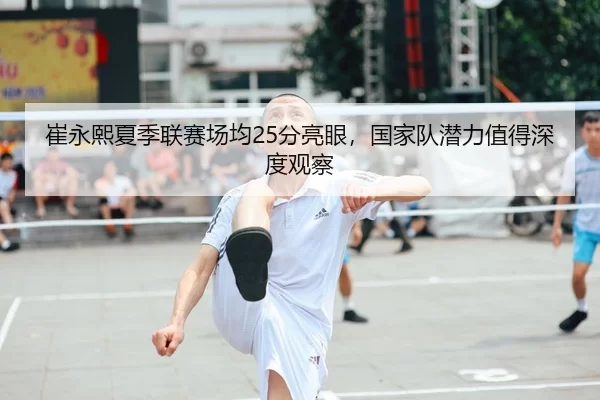 崔永熙夏季联赛场均25分亮眼，国家队潜力值得深度观察